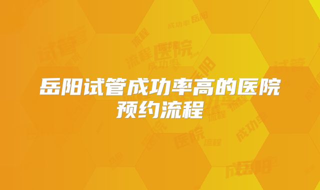 岳阳试管成功率高的医院预约流程
