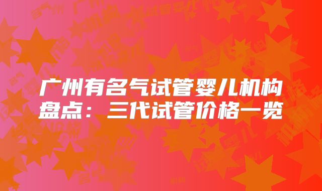 广州有名气试管婴儿机构盘点:三代试管价格一览