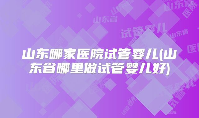 山东哪家医院试管婴儿(山东省哪里做试管婴儿好)