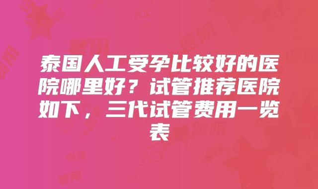 泰国人工受孕比较好的医院哪里好？试管推荐医院如下，三代试管费用一览表