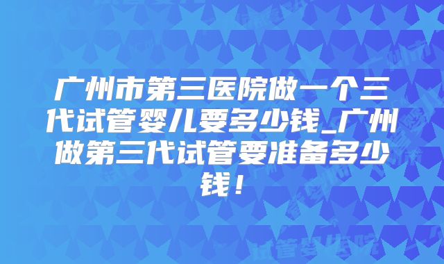 广州市第三医院做一个三代试管婴儿要多少钱_广州做第三代试管要准备多少钱！