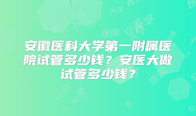 安徽医科大学第一附属医院试管多少钱？安医大做试管多少钱？