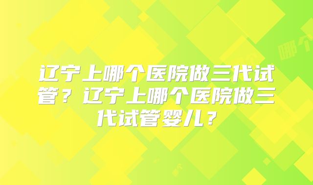 辽宁上哪个医院做三代试管？辽宁上哪个医院做三代试管婴儿？