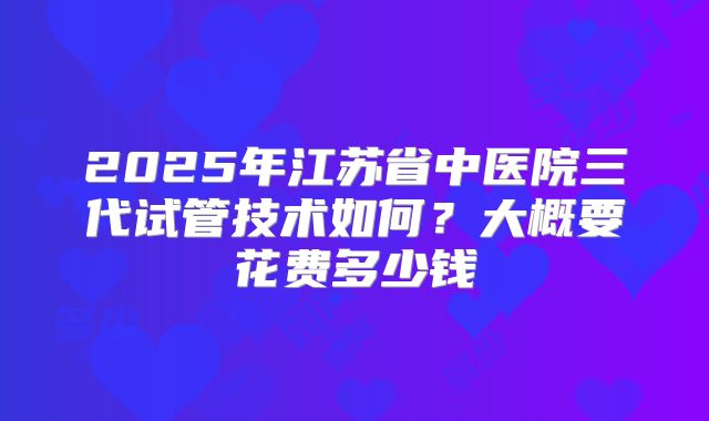2025年江苏省中医院三代试管技术如何?大概要花费多少钱