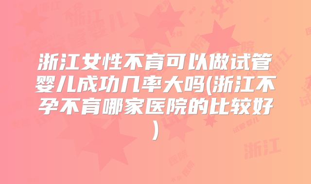 浙江女性不育可以做试管婴儿成功几率大吗(浙江不孕不育哪家医院的比较好)