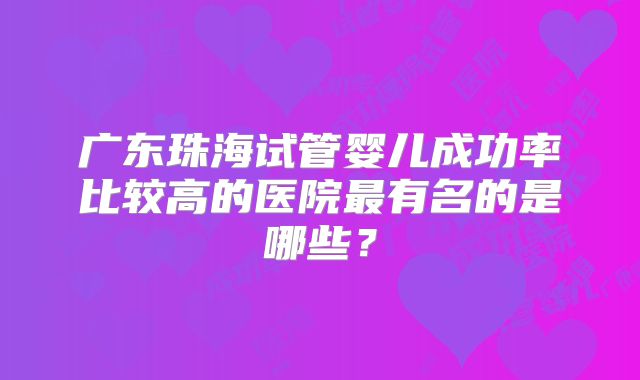 广东珠海试管婴儿成功率比较高的医院最有名的是哪些？