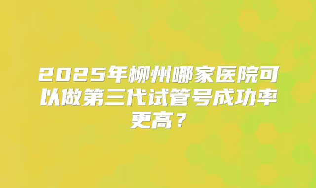 2025年柳州哪家医院可以做第三代试管号成功率更高？