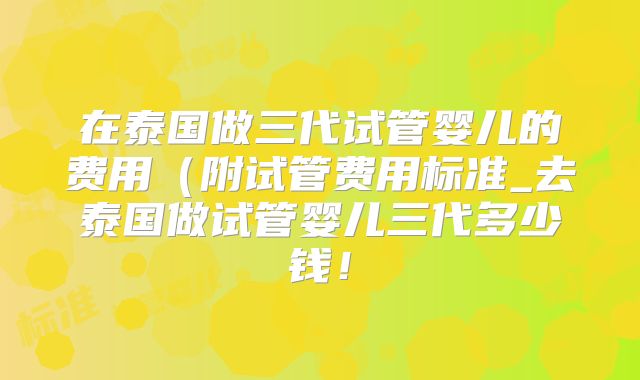 在泰国做三代试管婴儿的费用（附试管费用标准_去泰国做试管婴儿三代多少钱！