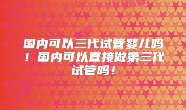 国内可以三代试管婴儿吗!国内可以直接做第三代试管吗!