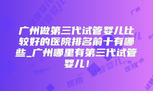 广州做第三代试管婴儿比较好的医院排名前十有哪些_广州哪里有第三代试管婴儿!