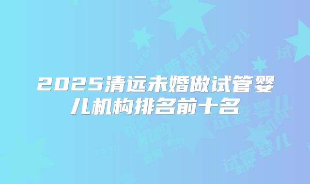 2025清远未婚做试管婴儿机构排名前十名