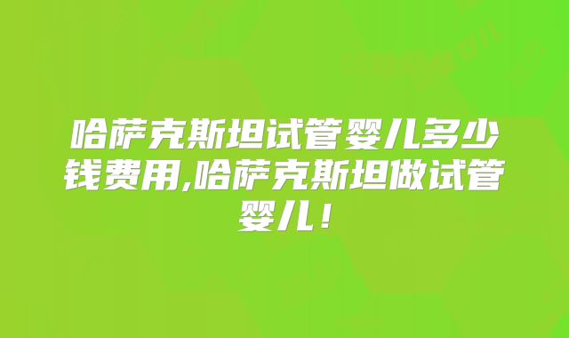 哈萨克斯坦试管婴儿多少钱费用,哈萨克斯坦做试管婴儿！