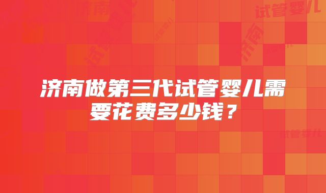济南做第三代试管婴儿需要花费多少钱？