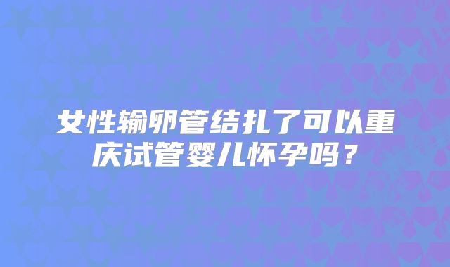 女性输卵管结扎了可以重庆试管婴儿怀孕吗？
