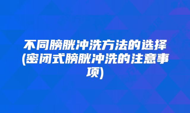 不同膀胱冲洗方法的选择(密闭式膀胱冲洗的注意事项)