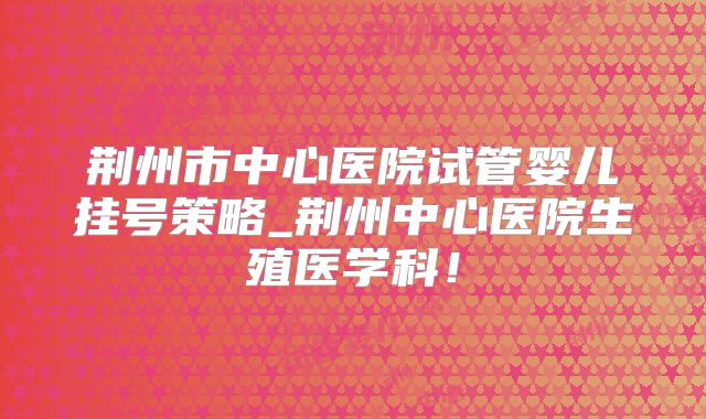 荆州市中心医院试管婴儿挂号策略_荆州中心医院生殖医学科!