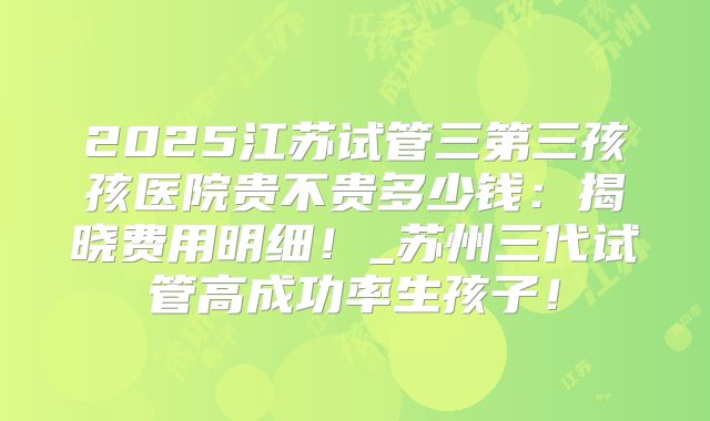 2025江苏试管三第三孩孩医院贵不贵多少钱:揭晓费用明细!_苏州三代试管高成功率生孩子!