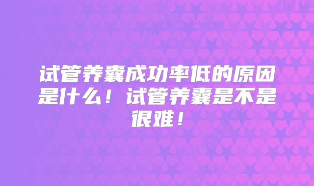 试管养囊成功率低的原因是什么！试管养囊是不是很难！