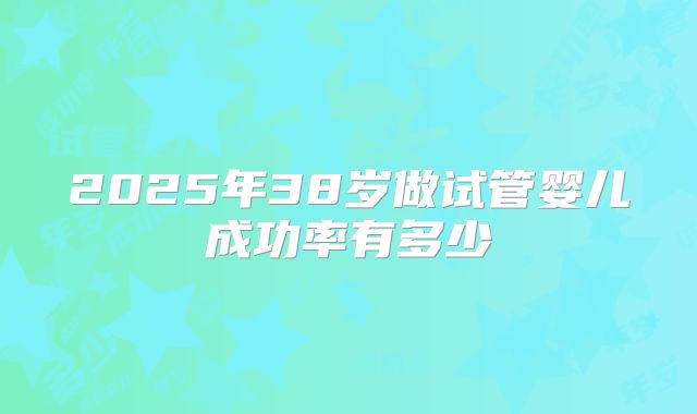 2025年38岁做试管婴儿成功率有多少