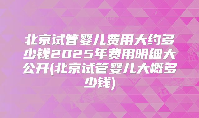 北京试管婴儿费用大约多少钱2025年费用明细大公开(北京试管婴儿大概多少钱)
