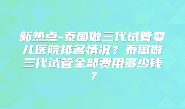 新热点-泰国做三代试管婴儿医院排名情况？泰国做三代试管全部费用多少钱？