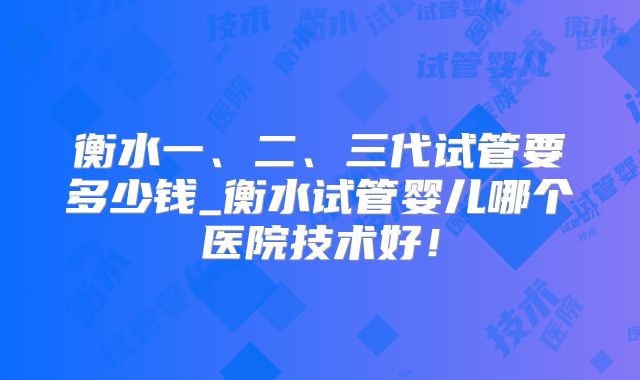 衡水一、二、三代试管要多少钱_衡水试管婴儿哪个医院技术好!