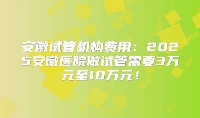 安徽试管机构费用:2025安徽医院做试管需要3万元至10万元!