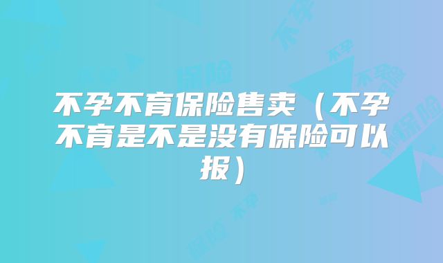不孕不育保险售卖(不孕不育是不是没有保险可以报)