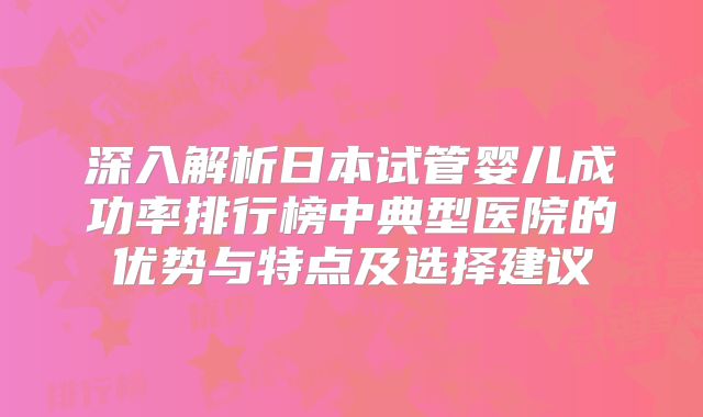 深入解析日本试管婴儿成功率排行榜中典型医院的优势与特点及选择建议