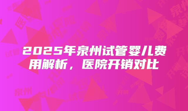 2025年泉州试管婴儿费用解析,医院开销对比