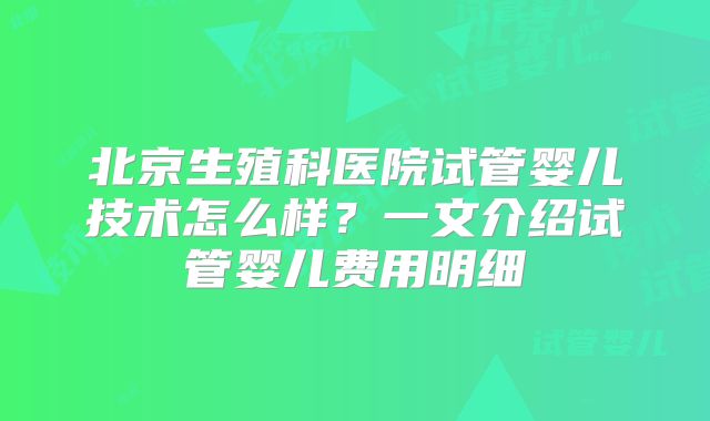 北京生殖科医院试管婴儿技术怎么样？一文介绍试管婴儿费用明细