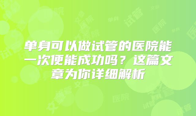 单身可以做试管的医院能一次便能成功吗？这篇文章为你详细解析