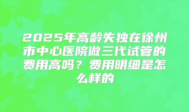 2025年高龄失独在徐州市中心医院做三代试管的费用高吗？费用明细是怎么样的