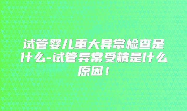 试管婴儿重大异常检查是什么-试管异常受精是什么原因!