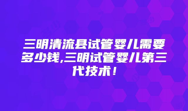 三明清流县试管婴儿需要多少钱,三明试管婴儿第三代技术!