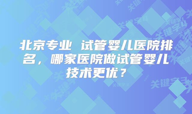 北京专业 试管婴儿医院排名,哪家医院做试管婴儿技术更优?