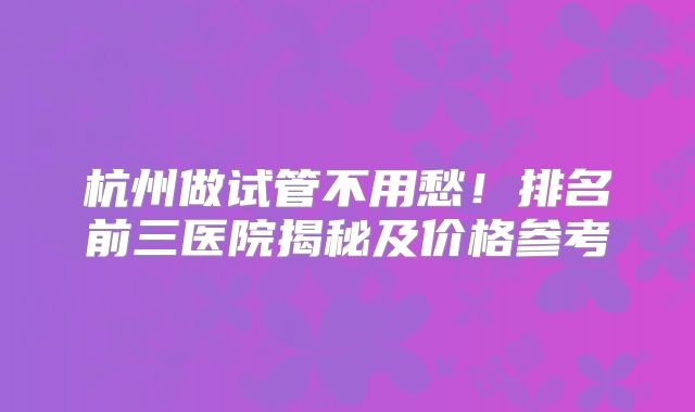 杭州做试管不用愁！排名前三医院揭秘及价格参考