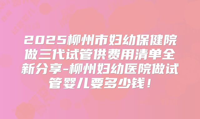 2025柳州市妇幼保健院做三代试管供费用清单全新分享-柳州妇幼医院做试管婴儿要多少钱!