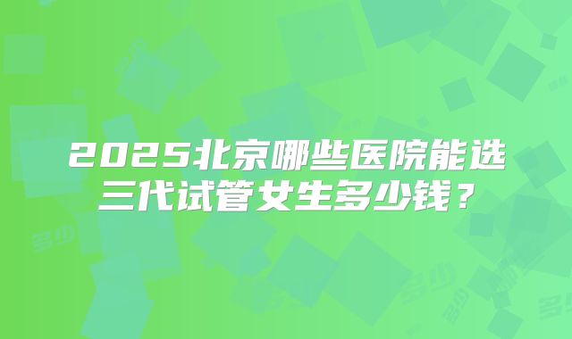 2025北京哪些医院能选三代试管女生多少钱？