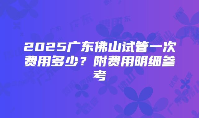 2025广东佛山试管一次费用多少？附费用明细参考