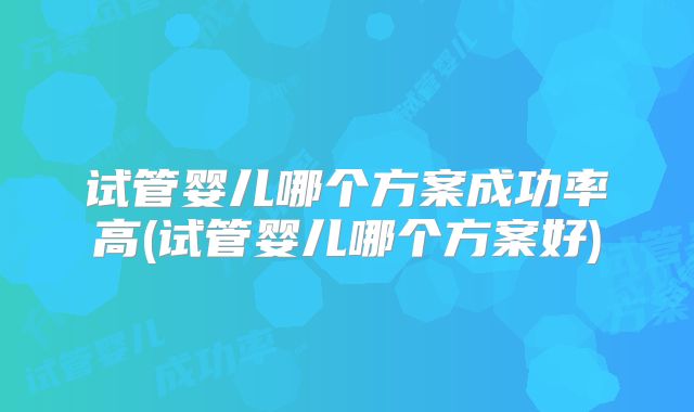 试管婴儿哪个方案成功率高(试管婴儿哪个方案好)