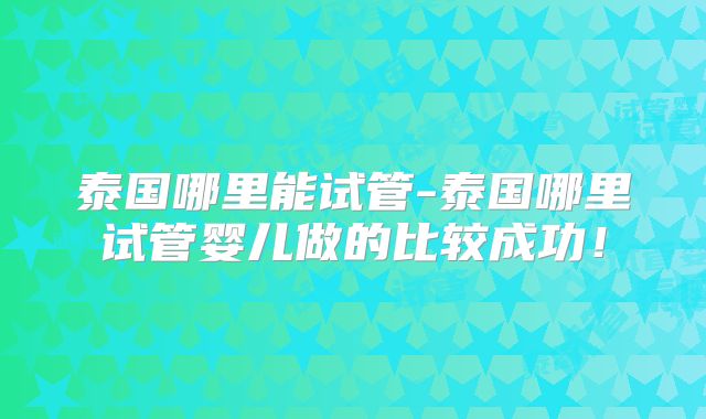 泰国哪里能试管-泰国哪里试管婴儿做的比较成功！