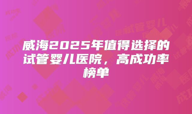 威海2025年值得选择的试管婴儿医院，高成功率榜单