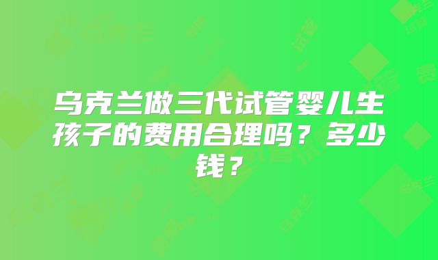 乌克兰做三代试管婴儿生孩子的费用合理吗？多少钱？