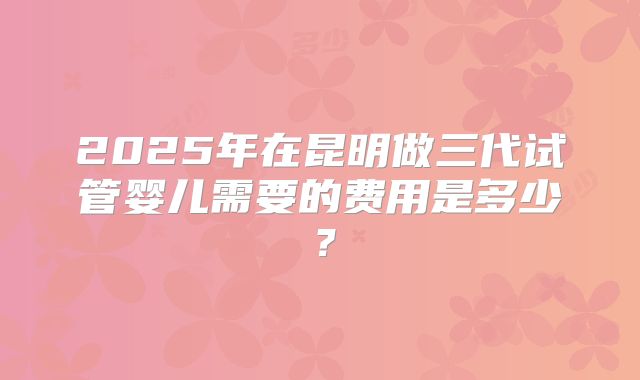 2025年在昆明做三代试管婴儿需要的费用是多少?