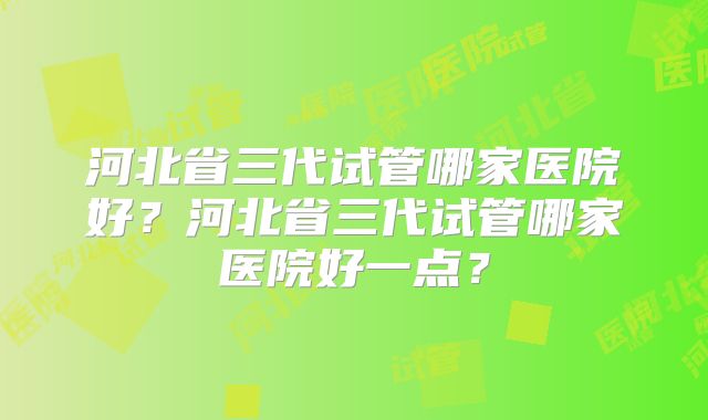 河北省三代试管哪家医院好？河北省三代试管哪家医院好一点？