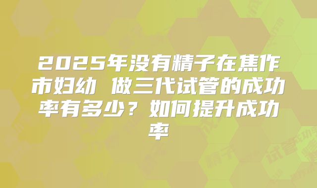 2025年没有精子在焦作市妇幼 做三代试管的成功率有多少?如何提升成功率