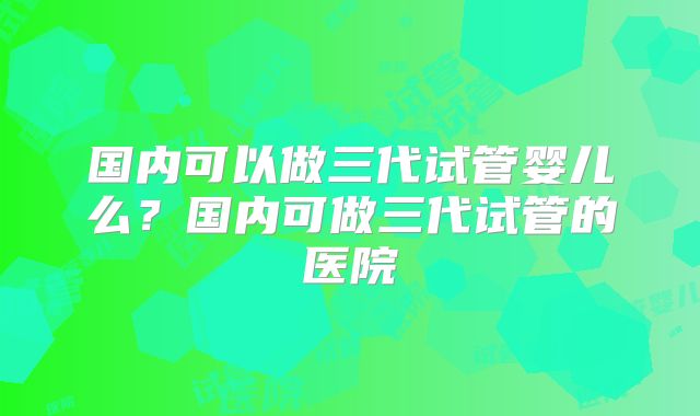 国内可以做三代试管婴儿么?国内可做三代试管的医院
