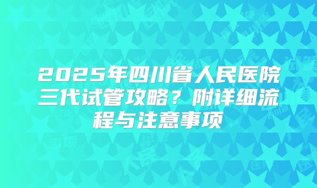 2025年四川省人民医院三代试管攻略？附详细流程与注意事项