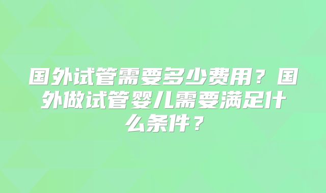 国外试管需要多少费用？国外做试管婴儿需要满足什么条件？